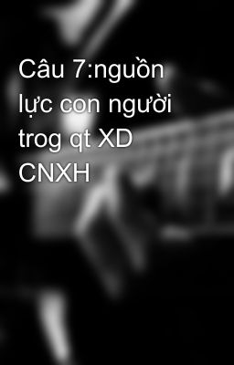 Câu 7:nguồn lực con người trog qt XD CNXH