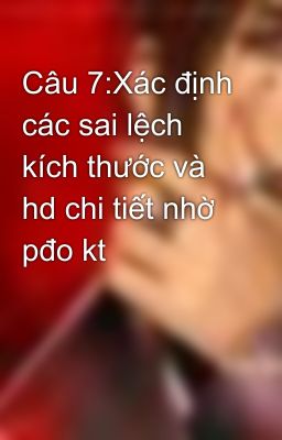 Câu 7:Xác định các sai lệch kích thước và hd chi tiết nhờ pđo kt