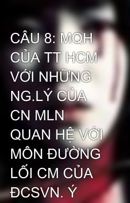 CÂU 8: MQH CỦA TT HCM VỚI NHỮNG NG.LÝ CỦA CN MLN QUAN HỆ VỚI MÔN ĐƯỜNG LỐI CM CỦA ĐCSVN. Ý NGHĨA VIỆ