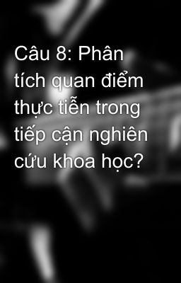 Câu 8: Phân tích quan điểm thực tiễn trong tiếp cận nghiên cứu khoa học?