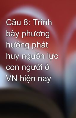 Câu 8: Trình bày phương hướng phát huy nguồn lực con người ở VN hiện nay