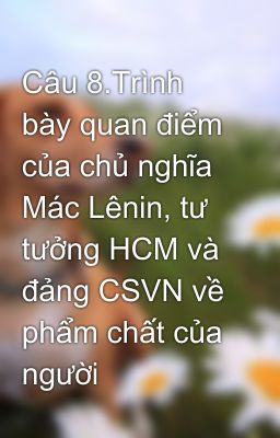 Câu 8.Trình bày quan điểm của chủ nghĩa Mác Lênin, tư tưởng HCM và đảng CSVN về phẩm chất của người