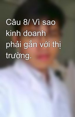 Câu 8/ Vì sao kinh doanh phải gắn với thị trường.