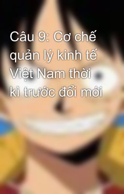 Câu 9: Cơ chế quản lý kinh tế Việt Nam thời kì trước đổi mới