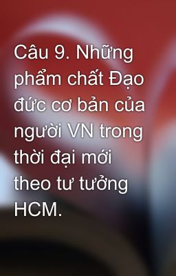 Câu 9. Những phẩm chất Đạo đức cơ bản của người VN trong thời đại mới theo tư tưởng HCM.