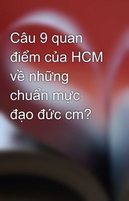 Câu 9 quan điểm của HCM về những chuẩn mực đạo đức cm?