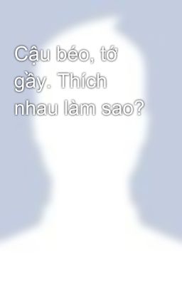 Cậu béo, tớ gầy. Thích nhau làm sao?