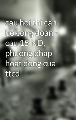 cau hoi thi can bo cong doan - cau 15 ND, phuong phap hoat dong cua ttcd