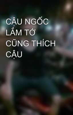 CẬU NGỐC LẮM TỚ CŨNG THÍCH CẬU