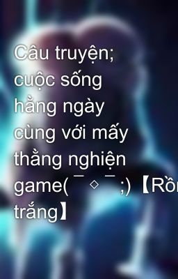 Câu truyện; cuộc sống hằng ngày cùng với mấy thằng nghiện game(￣◇￣;)【Rồng trắng】