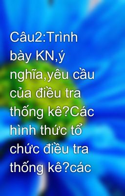 Câu2:Trình bày KN,ý nghĩa,yêu cầu của điều tra thống kê?Các hình thức tổ chức điều tra thống kê?các