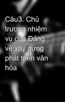 Câu3. Chủ trương nhiệm vụ của Đảng về xây dựng phát triển văn hóa