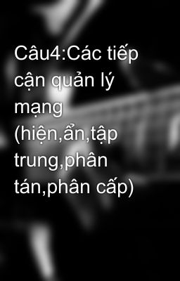 Câu4:Các tiếp cận quản lý mạng (hiện,ẩn,tập trung,phân tán,phân cấp)