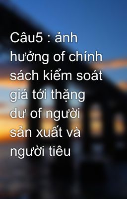 Câu5 : ảnh hưởng of chính sách kiểm soát giá tới thặng dư of người sản xuất và người tiêu