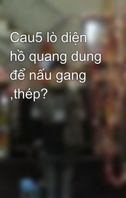 Cau5 lò diện hồ quang dung để nấu gang ,thép?