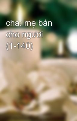 cha: mẹ bán cho ngươi (1-140)