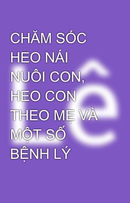 CHĂM SÓC  HEO NÁI NUÔI CON, HEO CON THEO MẸ VÀ  MỘT SỐ BỆNH LÝ