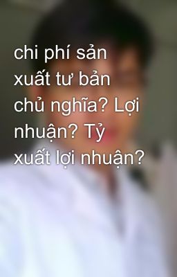 chi phí sản xuất tư bản chủ nghĩa? Lợi nhuận? Tỷ xuất lợi nhuận?