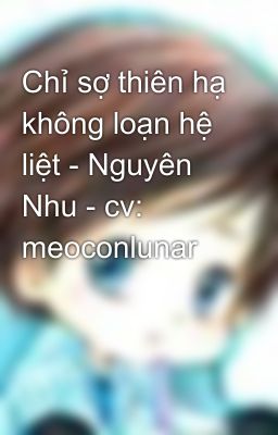 Chỉ sợ thiên hạ không loạn hệ liệt - Nguyên Nhu - cv: meoconlunar