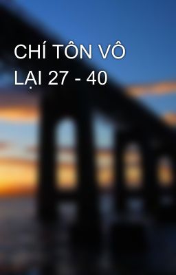 CHÍ TÔN VÔ LẠI 27 - 40