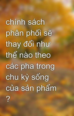 chính sách phân phối sẽ thay đổi như thể nào theo các pha trong chu kỳ sống của sản phẩm ?