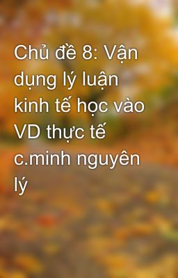 Chủ đề 8: Vận dụng lý luận kinh tế học vào VD thực tế c.minh nguyên lý