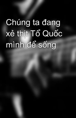 Chúng ta đang xẻ thịt Tổ Quốc mình để sống