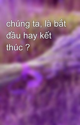 chúng ta, là bắt đầu hay kết thúc ?