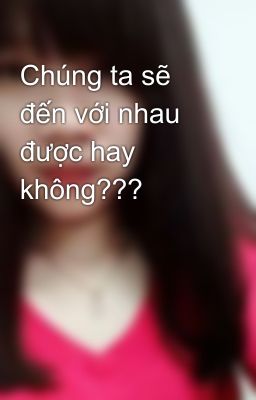 Chúng ta sẽ đến với nhau được hay không???