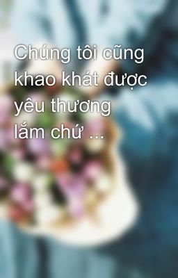 Chúng tôi cũng khao khát được yêu thương lắm chứ ...