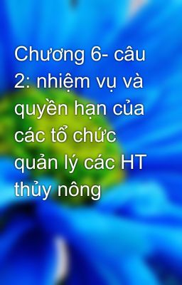 Chương 6- câu 2: nhiệm vụ và quyền hạn của các tổ chức quản lý các HT thủy nông