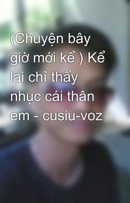 (Chuyện bây giờ mới kể ) Kể lại chỉ thấy nhục cái thân em - cusiu-voz