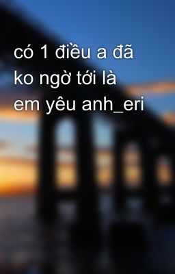 có 1 điều a đã ko ngờ tới là em yêu anh_eri