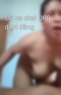 Cô ve chai U60 dâm đãng