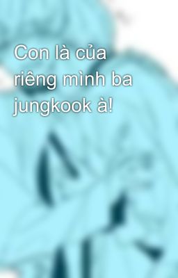 Con là của riêng mình ba jungkook à!