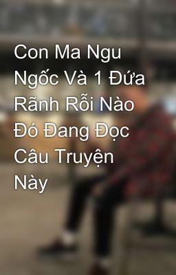 Con Ma Ngu Ngốc Và 1 Đứa Rãnh Rỗi Nào Đó Đang Đọc Câu Truyện Này