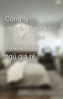 Công ty chuyên thiết kế nội thất - căn hộ 2 phòng ngủ giá rẻ