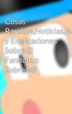 Cosas Random,Noticias,Avisos y Explicaciones Sobre El Fandom o Sobre Mi