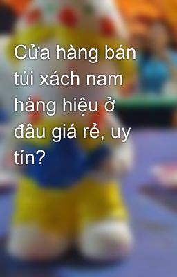 Cửa hàng bán túi xách nam hàng hiệu ở đâu giá rẻ, uy tín?