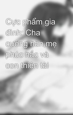 Cực phẩm gia đình: Cha cường hãn,mẹ phúc hắc và con thiên tài