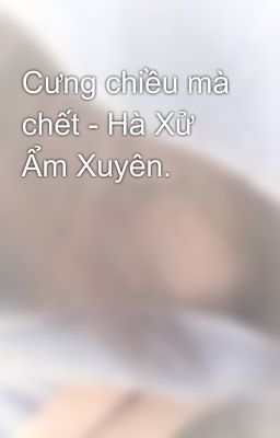 Cưng chiều mà chết - Hà Xử Ẩm Xuyên.