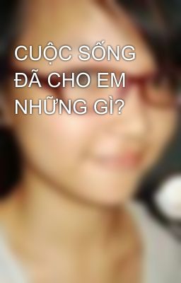 CUỘC SỐNG ĐÃ CHO EM NHỮNG GÌ?