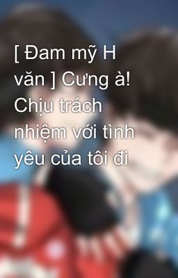 [ Đam mỹ H văn ] Cưng à! Chịu trách nhiệm với tình yêu của tôi đi