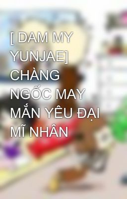 [ DAM MY YUNJAE] CHÀNG NGỐC MAY MẮN YÊU ĐẠI MĨ NHÂN