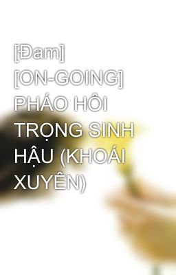 [Đam] [ON-GOING] PHÁO HÔI TRỌNG SINH HẬU (KHOÁI XUYÊN)