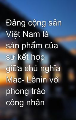 Đảng cộng sản Việt Nam là sản phẩm của sự kết hợp giữa chủ nghĩa Mac- Lênin với phong trào công nhân