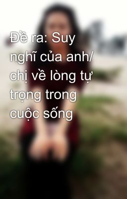 Đề ra: Suy nghĩ của anh/ chị về lòng tự trọng trong cuộc sống