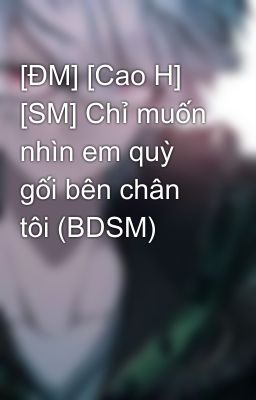 [ĐM] [Cao H] [SM] Chỉ muốn nhìn em quỳ gối bên chân tôi (BDSM)