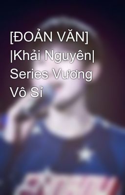 [ĐOẢN VĂN] |Khải Nguyên| Series Vương Vô Sỉ