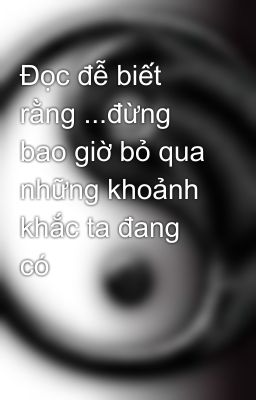 Đọc đễ biết rằng ...đừng bao giờ bỏ qua những khoảnh khắc ta đang có